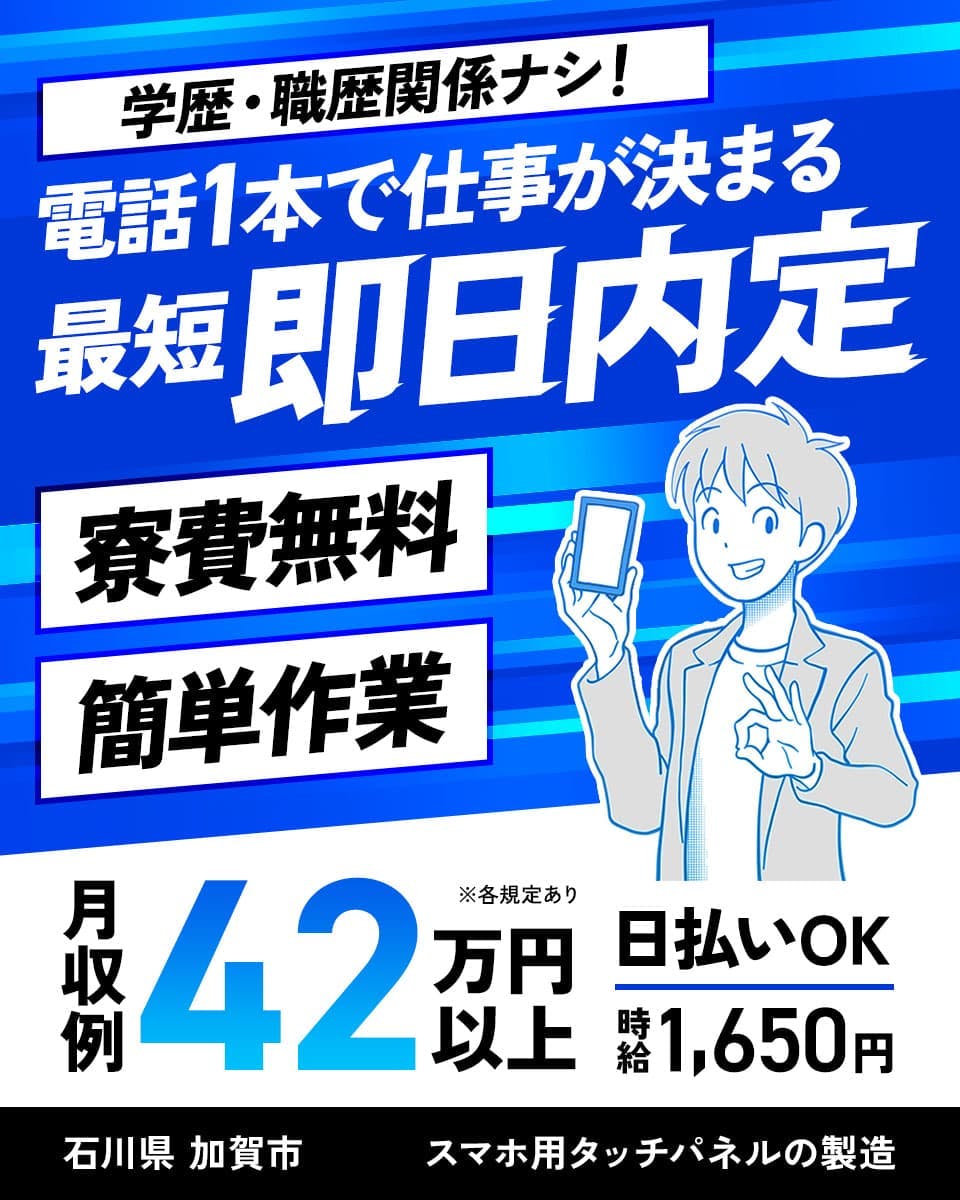 株式会社日本ケイテム　学歴・職歴関係ナシ！　電話1本で仕事が決まる　最短即日内定
寮費無料　簡単作業　月収例42万円以上　※各規定あり　日払いOK　時給1,650円
石川県 加賀市　スマホ用タッチパネルの製造