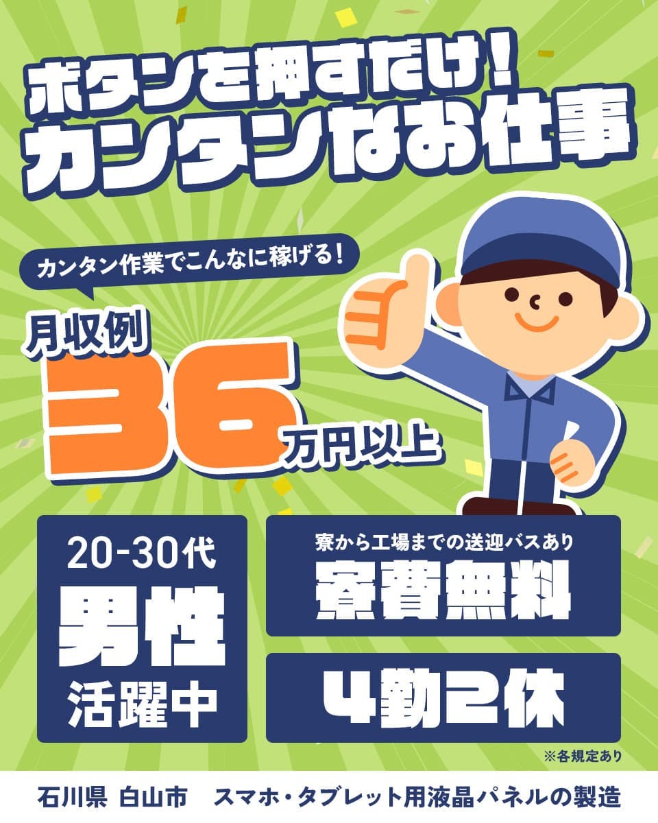 株式会社日本ケイテム ボタンを押すだけ!カンタンなお仕事 カンタン作業でこんなに稼げる!月収例36万円以上 寮費無料 寮から工場までの送迎バスあり 4勤2休 20-30代男性活躍中 石川県白山市 スマホ・タブレット用液晶パネルの製造 ※各規定あり