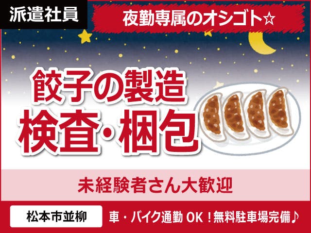【餃子の製造・検査・梱包】
夜勤専属で稼げる★
深夜時給1500円!月収27.4万円以上可!
無料駐車場完備で通勤ラクラク♪
具材を機械に投入したり、
餃子に破れがないかチェックする
未経験歓迎のカンタン作業!