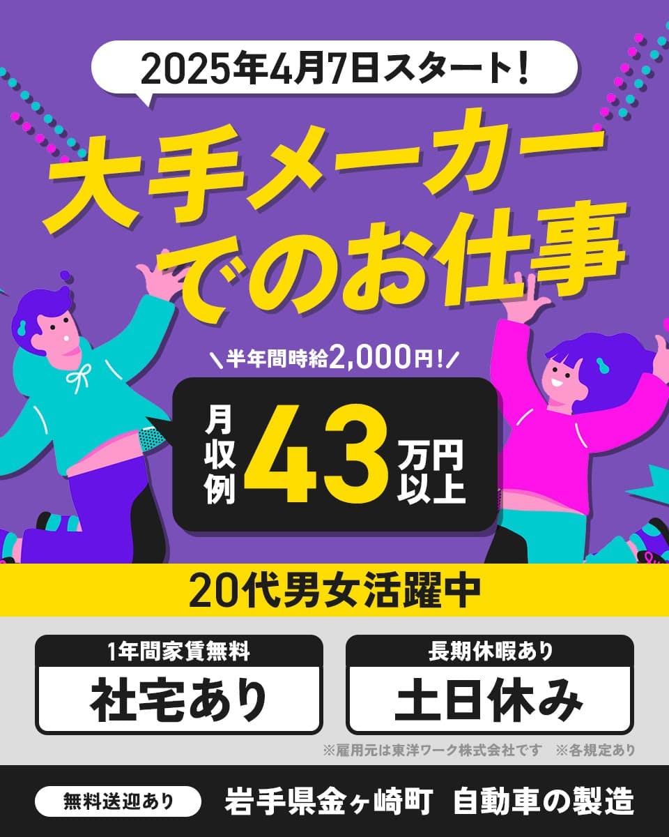 東洋ワーク株式会社　2025年4月7日スタート！大手メーカーでのお仕事　半年間時給2,000円！月収例43万円以上　20代男女活躍中　1年間家賃無料　社宅あり　長期休暇あり　土日休み　無料送迎あり　岩手県金ヶ崎町　自動車の製造　※雇用元は東洋ワーク株式会社です　※各規定あり