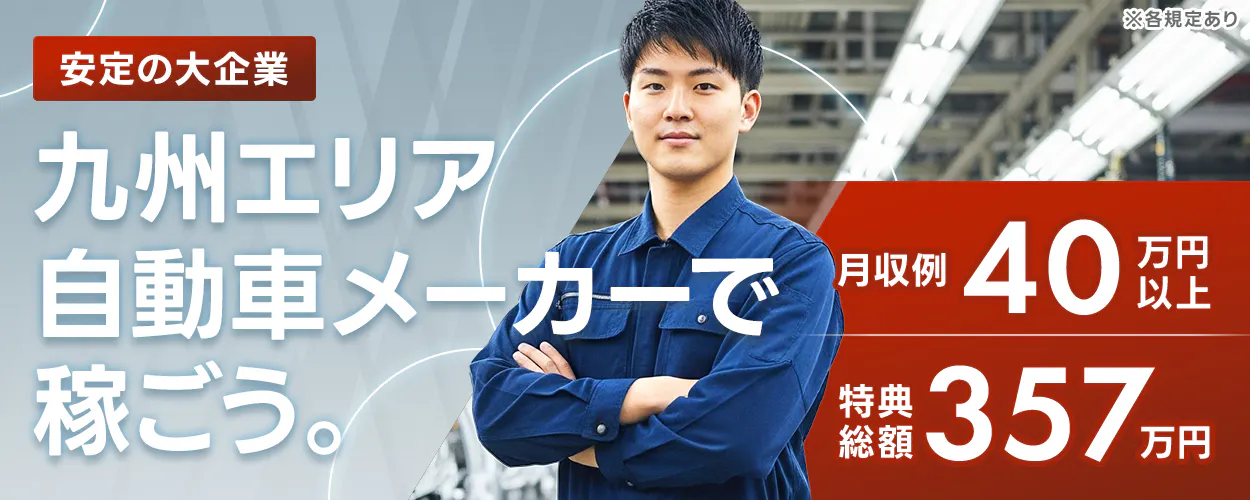 ※各規定あり 安定の大企業 九州エリア 自動車メーカーで 稼ごう。 月収例 40万円以上 特典総額 357万円
