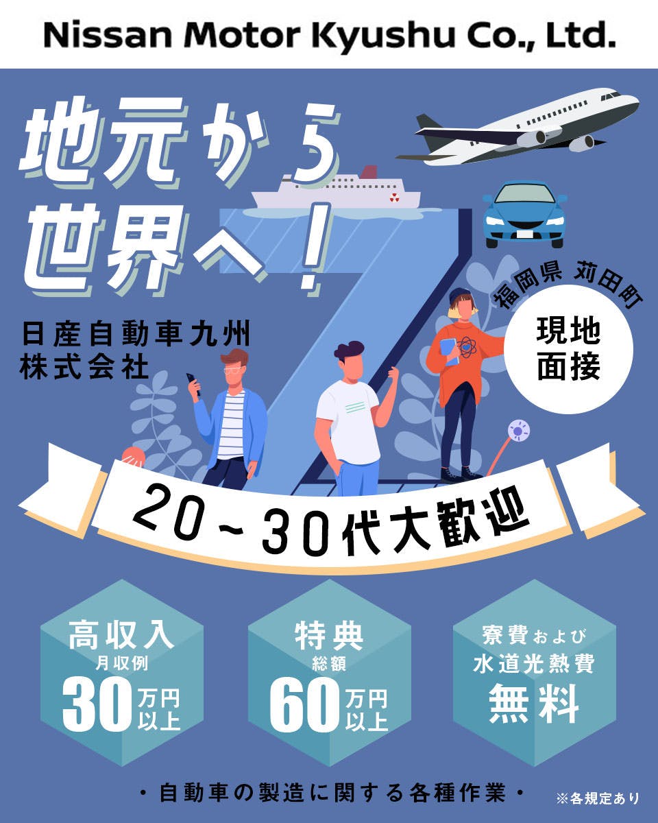 日産自動車九州株式会社 地元から世界へ! 勤務地 福岡県苅田町 現地面接 20代から30代大歓迎 月収例 30万円以上 特典総額 60万円以上 寮費及び水道光熱費 無料 自動車の製造に関する各種作業