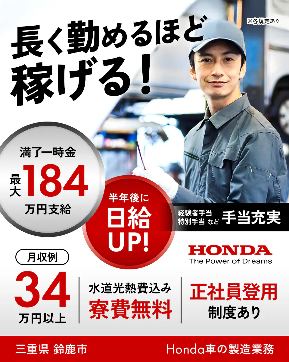 本田技研工業株式会社 鈴鹿製作所　長く勤めるほど稼げる！　半年後に日給UP!　満了一時金 最大184万円支給　経験者手当　特別手当など　手当充実　※各規定あり　月収例34万円以上　水道光熱費込み　寮費無料　正社員登用制度あり　三重県　鈴鹿市　Honda車の製造業務