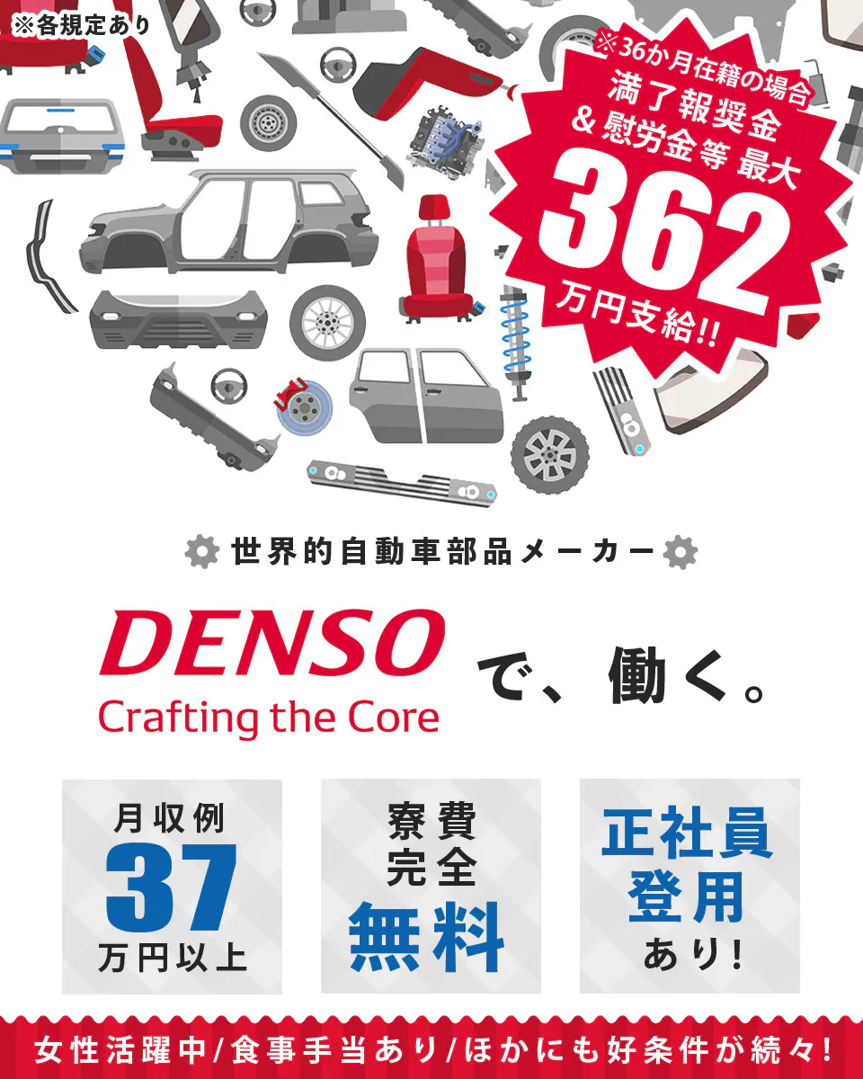 株式会社デンソー DENSOで、働く。 月収例32万円以上 寮費完全無料 正社員登用あり! 女性活躍中/食事手当あり/ほかにも好条件が続々! ※36か月在籍の場合 満了報奨金&慰労金等最大362万円支給!! ※各規定あり