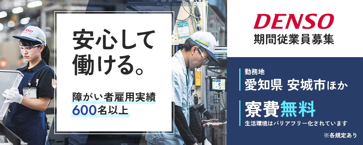 株式会社デンソー 安心して働ける。 障がい者雇用実績600名以上 期間従業員募集 DENSO 勤務地 愛知県安城氏ほか 寮費無料 生活環境はバリアフリー化されています ※各規定あり