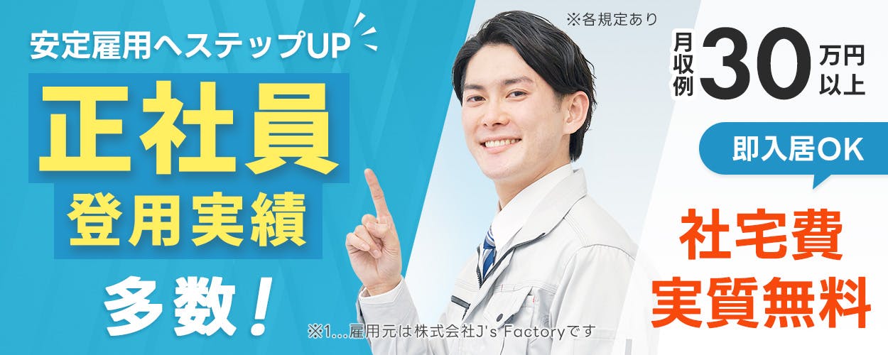 株式会社J'sFactory 安定雇用へステップUP　正社員登用実績多数！　月収例30万円以上　即入居OK　社宅費実質無料　※1　雇用元は株式会社J's Factoryです　※各規定あり