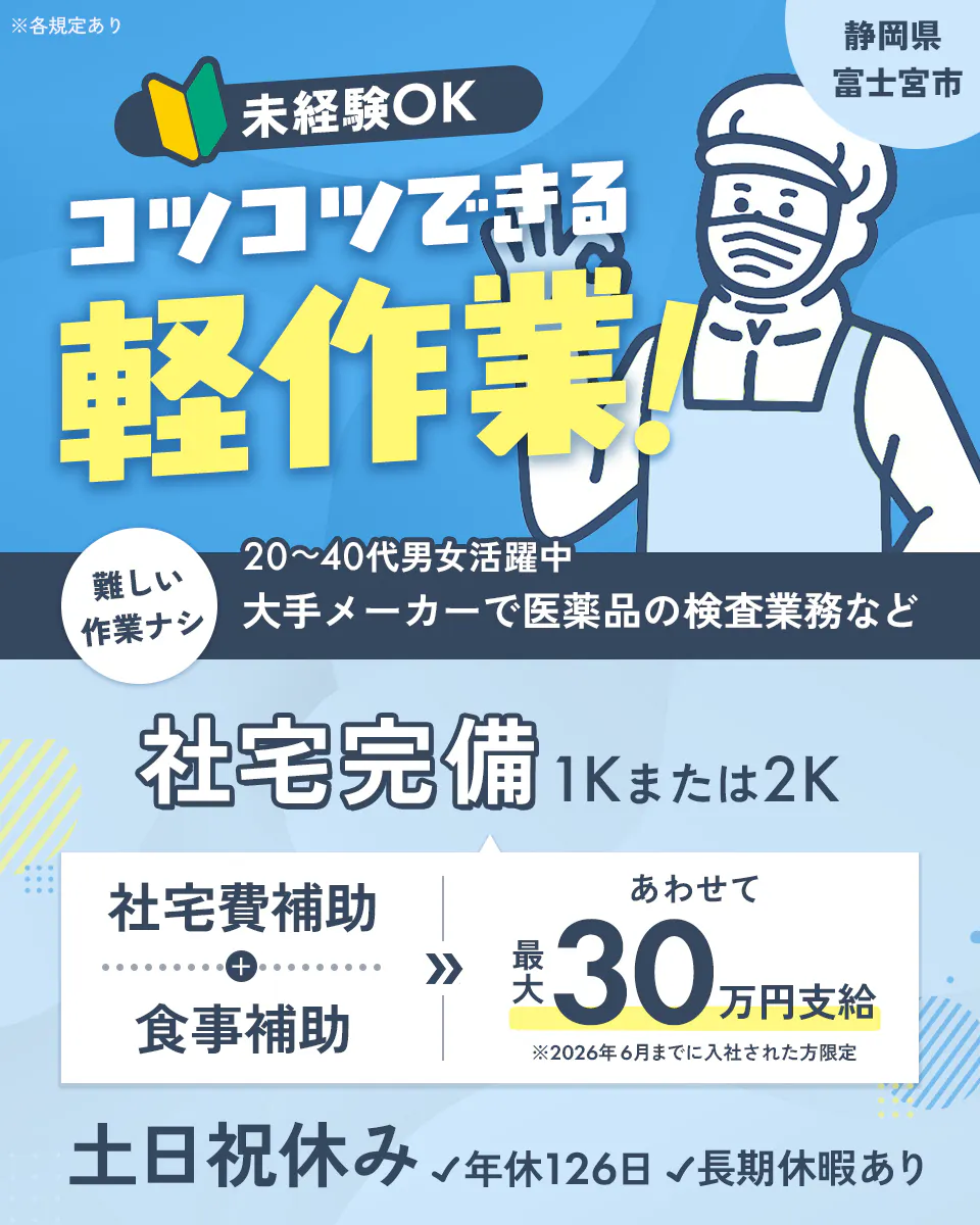 株式会社平山　静岡（富士宮）支店　静岡県 富士宮市　未経験OK　コツコツできる軽作業！　難しい作業ナシ　20～40代男女活躍中　大手メーカーで医薬品の検査業務など　社宅完備　1Kまたは2K　社宅費補助と食事補助　あわせて最大30万円支給　※2026年6月までに入社された方限定　土日祝休み　年休126日　長期休暇あり　※各規定あり