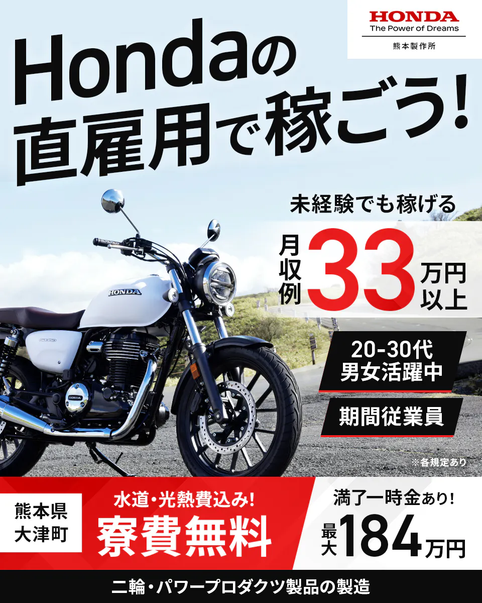 株式会社本田技研工業 熊本製作所　 Hondaの 直雇用で稼ごう！ 　HONDA The Power of Dreams 熊本製作所 　未経験でも稼げる 　月収例33万円以上 　20-30代 男女活躍中 　期間従業員 　※各規定あり 　熊本県 大津町 　水道・光熱費込み！ 寮費無料 　満了一時金あり！ 　最大 184 万円 　二輪・パワープロダクツ製品の製造