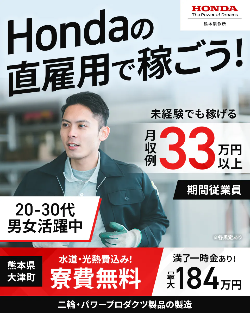 株式会社本田技研工業 熊本製作所 Hondaの 直雇用で稼ごう! HONDA The Power of Dreams 熊本製作所 未経験でも稼げる 月収例33万円以上 20-30代 男女活躍中 期間従業員 ※各規定あり 熊本県 大津町 水道・光熱費込み! 寮費無料 満了一時金あり! 最大 184 万円 二輪・パワープロダクツ製品の製造