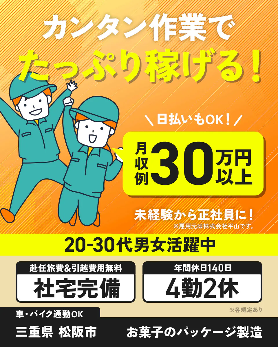 株式会社平山　豊田支店　カンタン作業でたっぷり稼げる！　月収例30万円以上　日払いもOK！　未経験から正社員に！　※雇用元は株式会社平山です。　社宅完備　赴任旅費＆引越費用無料　4勤2休　年間休日140日　20-30代男女活躍中　車・バイク通勤OK　三重県松阪市　お菓子のパッケージ製造　※各規定あり