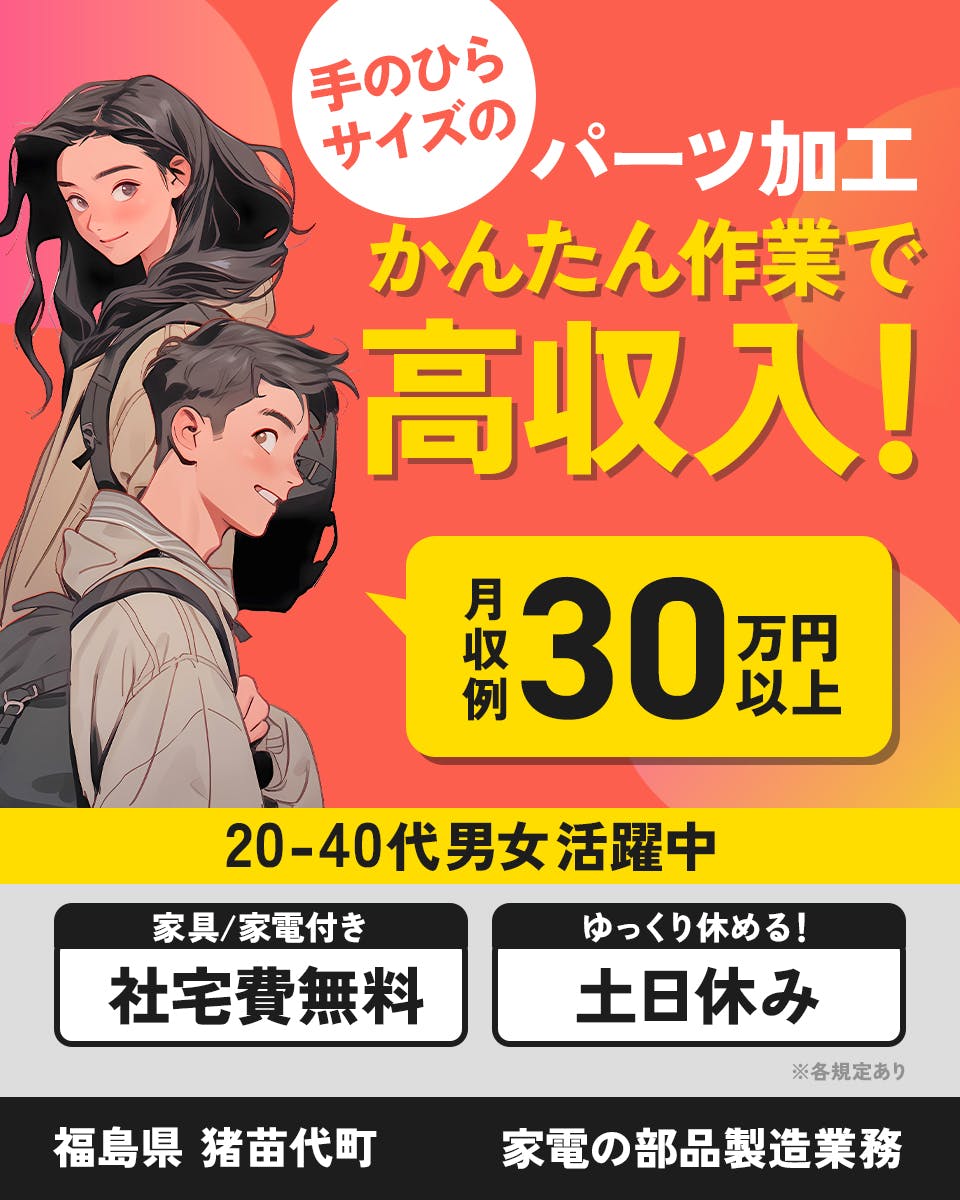 株式会社J’s Factory 福島支店　手のひらサイズのパーツ加工　簡単作業で高収入！　月収例３０万円以上　２０−４０代男女活躍中　家具家電付き社宅費無料　ゆっくり休める土日休み　※各規定あり　福島県猪苗代町　家電の部品製造業務　