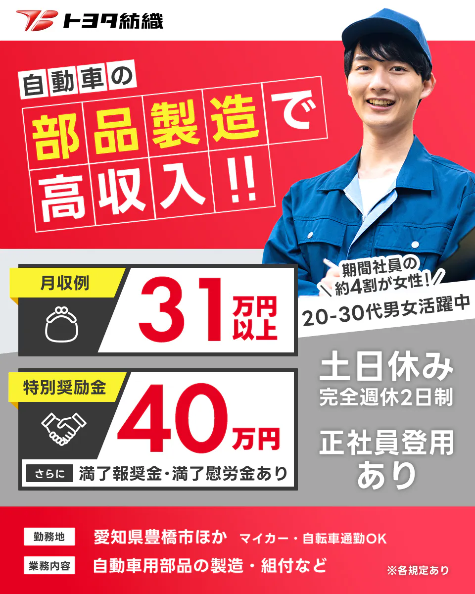 トヨタ紡織  自動車の部品製造で高収入!! 月収例 31万円以上 特別奨励金 40万円 さらに 満了報奨金・満了慰労金あり 期間社員の約4割が女性　20-30代男女活躍中 土日休み 完全週休2日制 正社員登用あり 勤務地 愛知県豊橋市ほか マイカー・自転車通勤OK 業務内容 自動車用部品の製造・組付など ※各規定あり