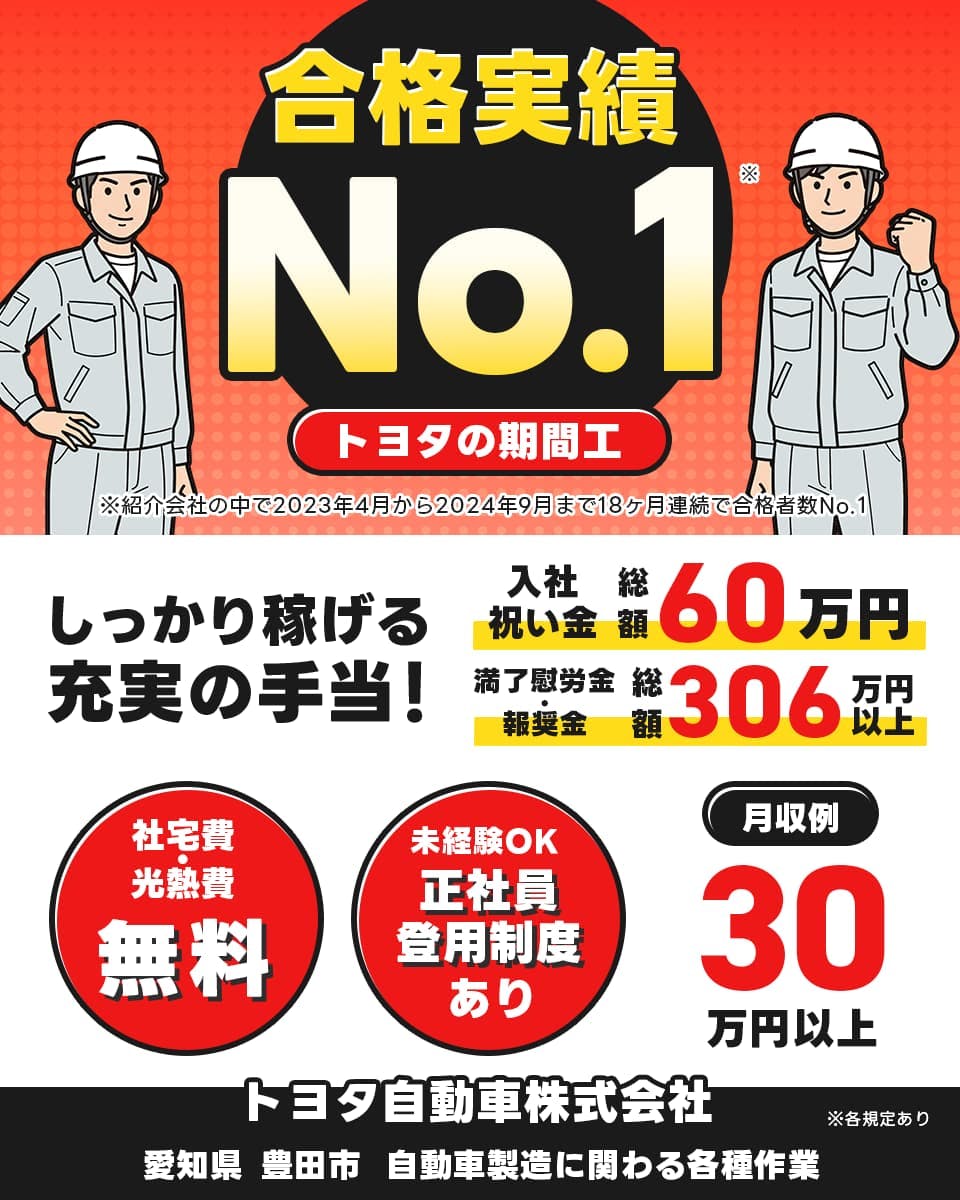 トヨタ自動車株式会社　合格実績ナンバーワン　トヨタの期間工　※紹介会社の中で2023年4月から2024年9月まで18カ月連続で合格者数ナンバーワン　入社祝い金　総額60万円　満了慰労金　報奨金　総額306万円　月収例30万円以上　社宅費・光熱費無料　未経験OK　正社員登用制度あり　　愛知県　豊田市　自動車製造に関わる各種作業※各規定あり　