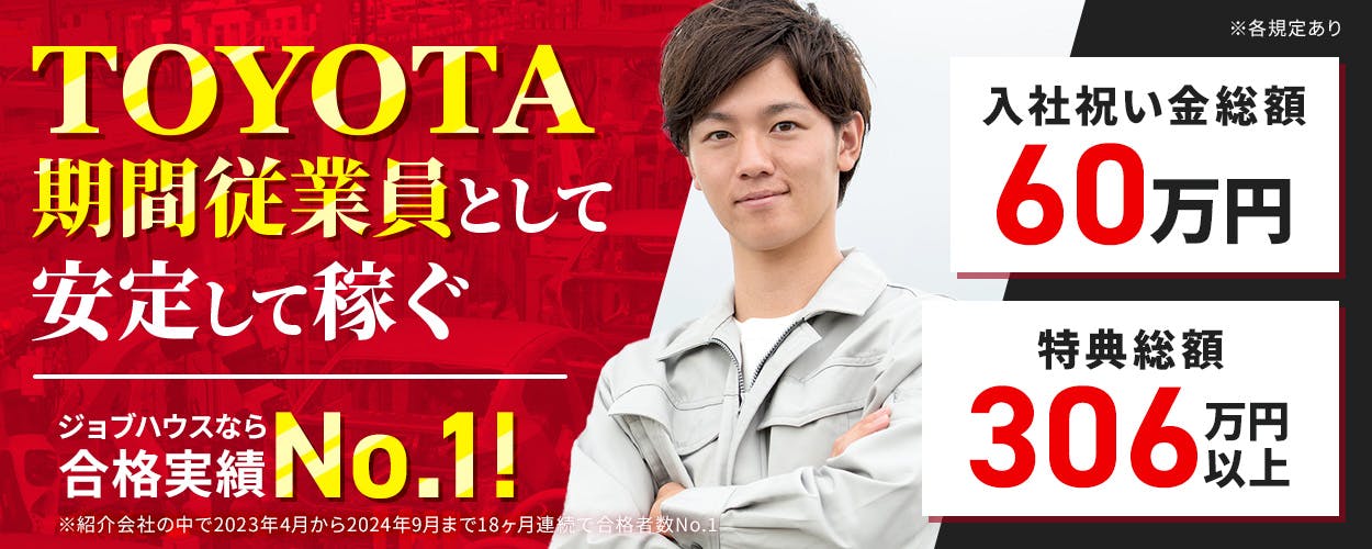 トヨタ自動車株式会社 TOYOTA期間従業員として安定して稼ぐ ジョブハウスなら合格実績No.1! ※紹介会社の中で2023年4月から2024年9月まで18ヶ月連続で合格者数No.1 入社祝い金総額60万円 特典総額306万円以上 ※各規定あり