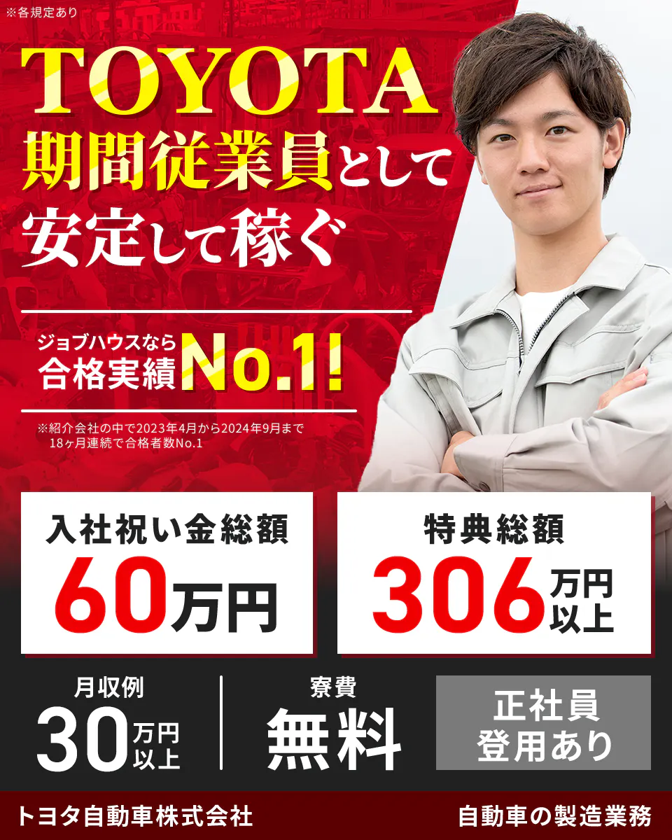 トヨタ自動車株式会社　TOYOTA期間従業員として安定して稼ぐ　ジョブハウスなら合格実績No.1！　※紹介会社の中で2023年4月から2024年9月まで18か月連続で合格者数No.1　入社祝い金総額60万円　特典総額306万円以上　月収例30万円以上　寮費無料　1月入社可能　自動車の製造業務　※各規定あり