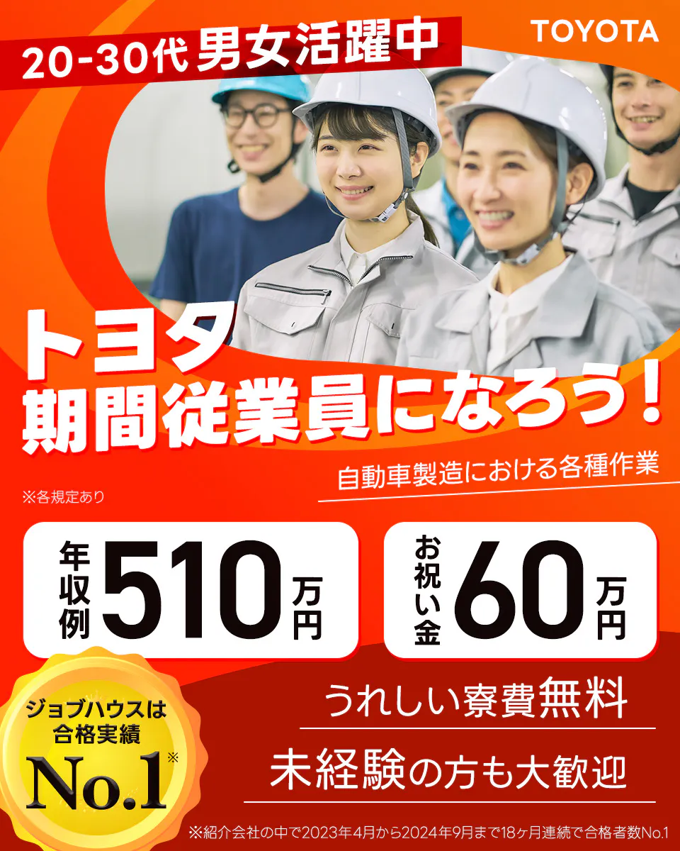トヨタ自動車株式会社　TOYOTA　20-30代男女活躍中　トヨタ期間従業員になろう！　自動車製造における各種作業　年収例510万円　お祝い金60万円　うれしい寮費無料　未経験の方も大歓迎　ジョブハウスは合格実績No.1　※紹介会社の中で2023年4月から2024年9月まで18ヶ月連続で合格者No.1　※各規定あり