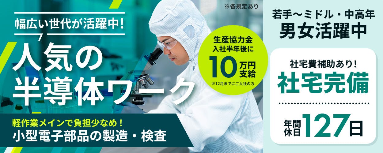UTエージェント株式会社(九州AR)　幅広い世代が活躍中！　人気の半導体ワーク　生産協力金入社半年後に10万円支給　※12月までにご入社の方　軽作業メインで負担少なめ！　小型電子部品の製造・検査　若手〜ミドル・中高年　男女活躍中　社宅費補助あり！　社宅完備　年間休日127日　※各規定あり