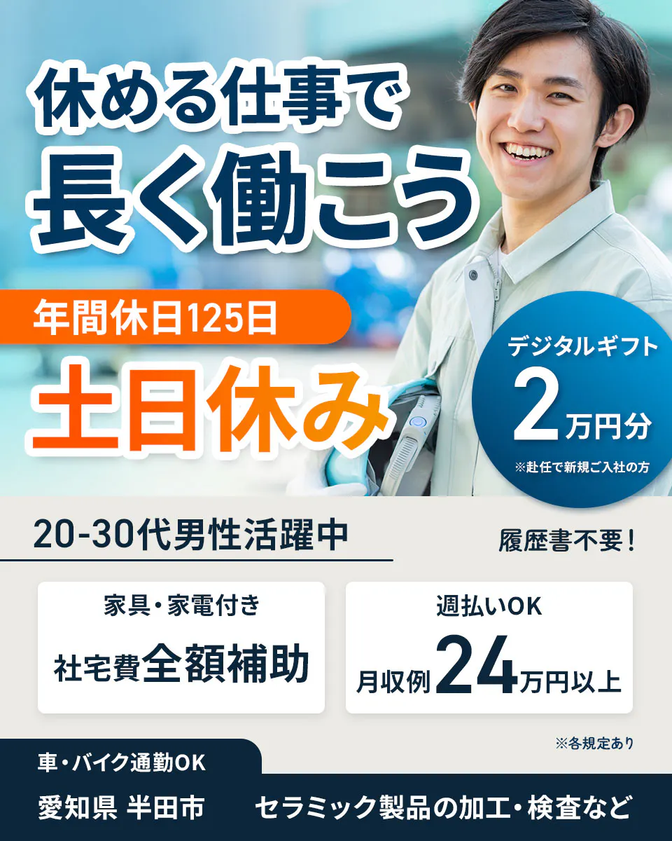 UTエージェント株式会社（中部CS）　休める仕事で 長く働こう 年間休日125日 土日休み デジタルギフト2万円分 ※赴任で新規ご入社の方 20-30代男性活躍中 履歴書不要！ 家具・家電付き 社宅費全額補助 週払いOK 月収例24万円以上 ※各規定あり 車・バイク通勤OK 愛知県 半田市 セラミック製品の加工・検査など