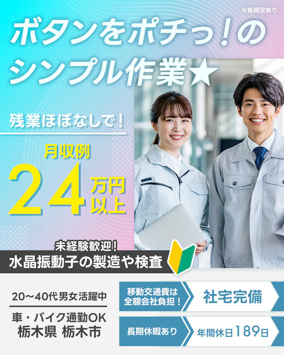 UTエージェント株式会社(関東CS)　ボタンをポチっ！の シンプル作業★ 残業ほぼなしで！ 月収例 24万円以上 未経験歓迎 水晶振動子の製造や検査 20～30代男女活躍中 車・バイク通勤OK 栃木県 栃木市 移動交通費は 全額会社負担！ 社宅完備 長期休暇あり 年間休日189日