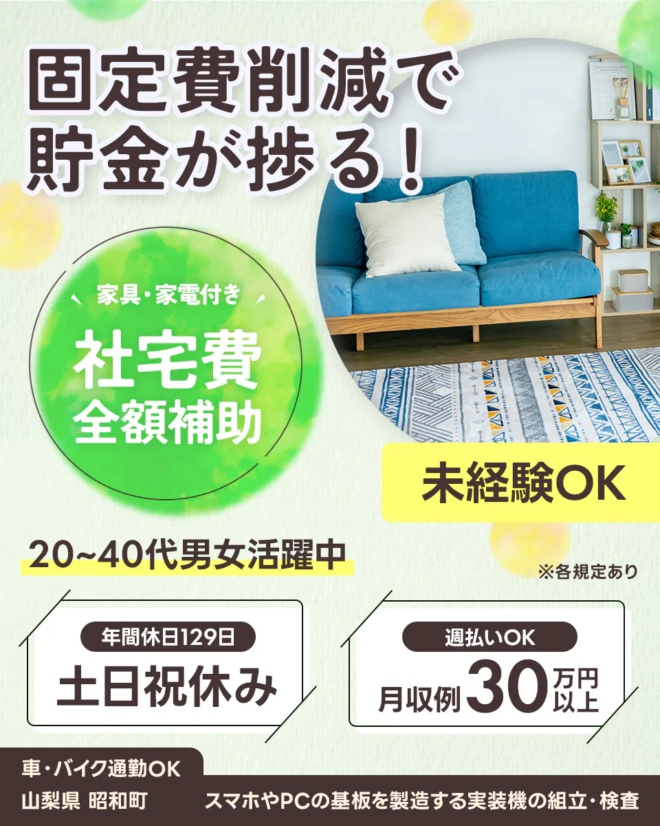 UTエージェント株式会社 固定費削減で 貯金が捗る! 家具・家電付き 社宅費 全額補助 未経験OK 20〜40代男女活躍中 ※各規定あり 年間休日129日 土日祝休み 週払いOK 月収例 30万円以上 車・バイク通勤OK 山梨県 昭和町 スマホやPCの基板を製造する実装機の組立・検査