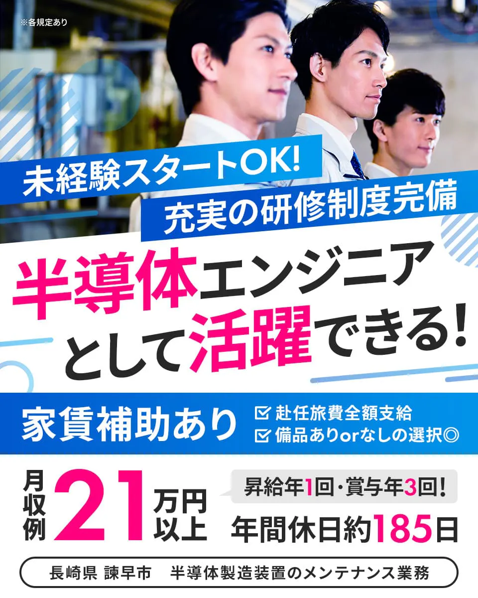株式会社ハマエンジニアリング 未経験スタートOK! 充実の研修制度完備 半導体エンジニアとして活躍できる! 年間休日役185日 昇給年1回・賞与年3回あり 赴任旅費全額支給 家賃補助あり ※各規定あり 備品ありorなしの選択◎ 月収例21万円以上 長崎県 諫早市 半導体製造装置のメンテナンス業務