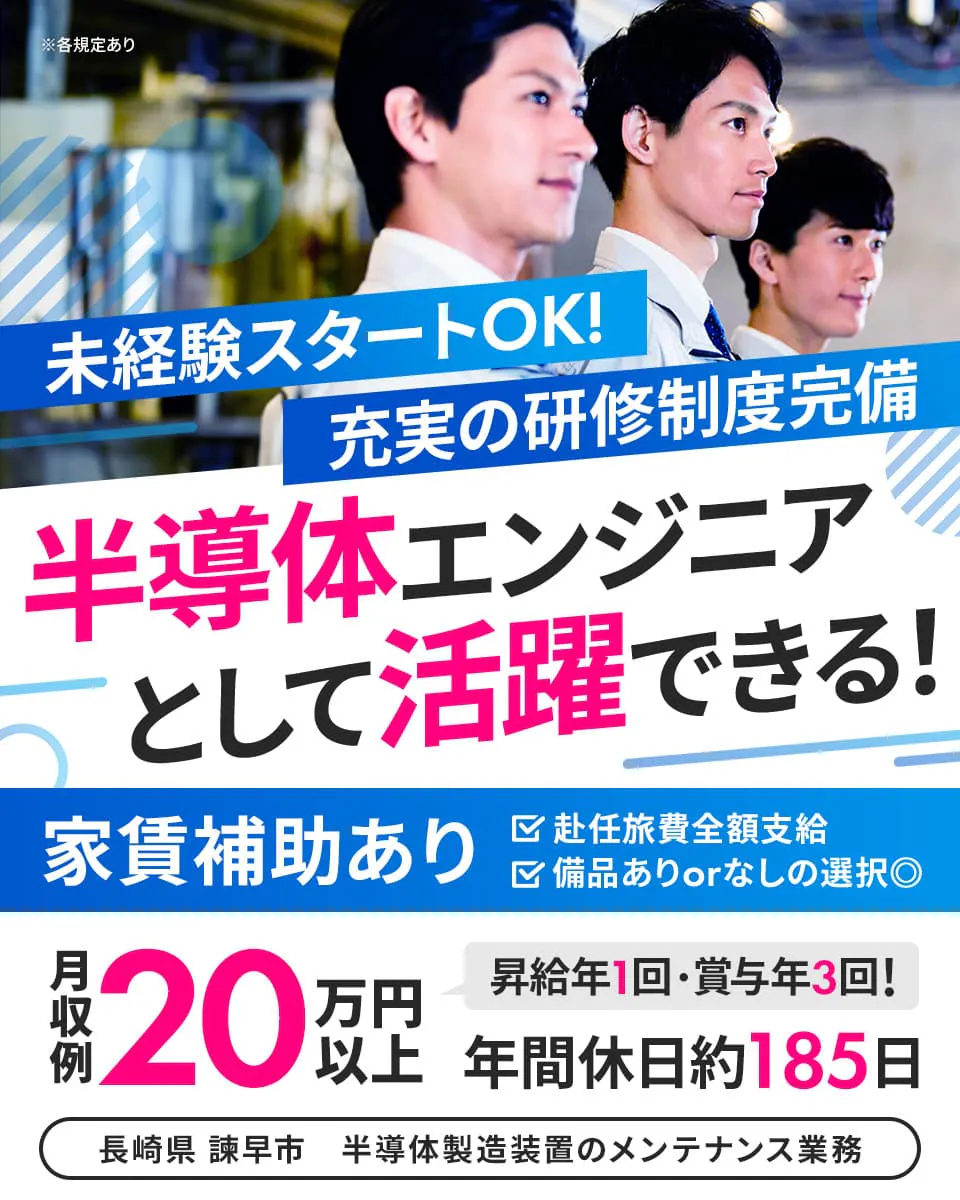 株式会社ハマエンジニアリング 未経験スタートOK! 充実の研修制度完備 半導体エンジニアとして活躍できる! 年間休日役185日 昇給年1回・賞与年3回あり 赴任旅費全額支給 家賃補助あり ※各規定あり 備品ありorなしの選択◎ 月収例20万円以上 長崎県 諫早市 半導体製造装置のメンテナンス業務