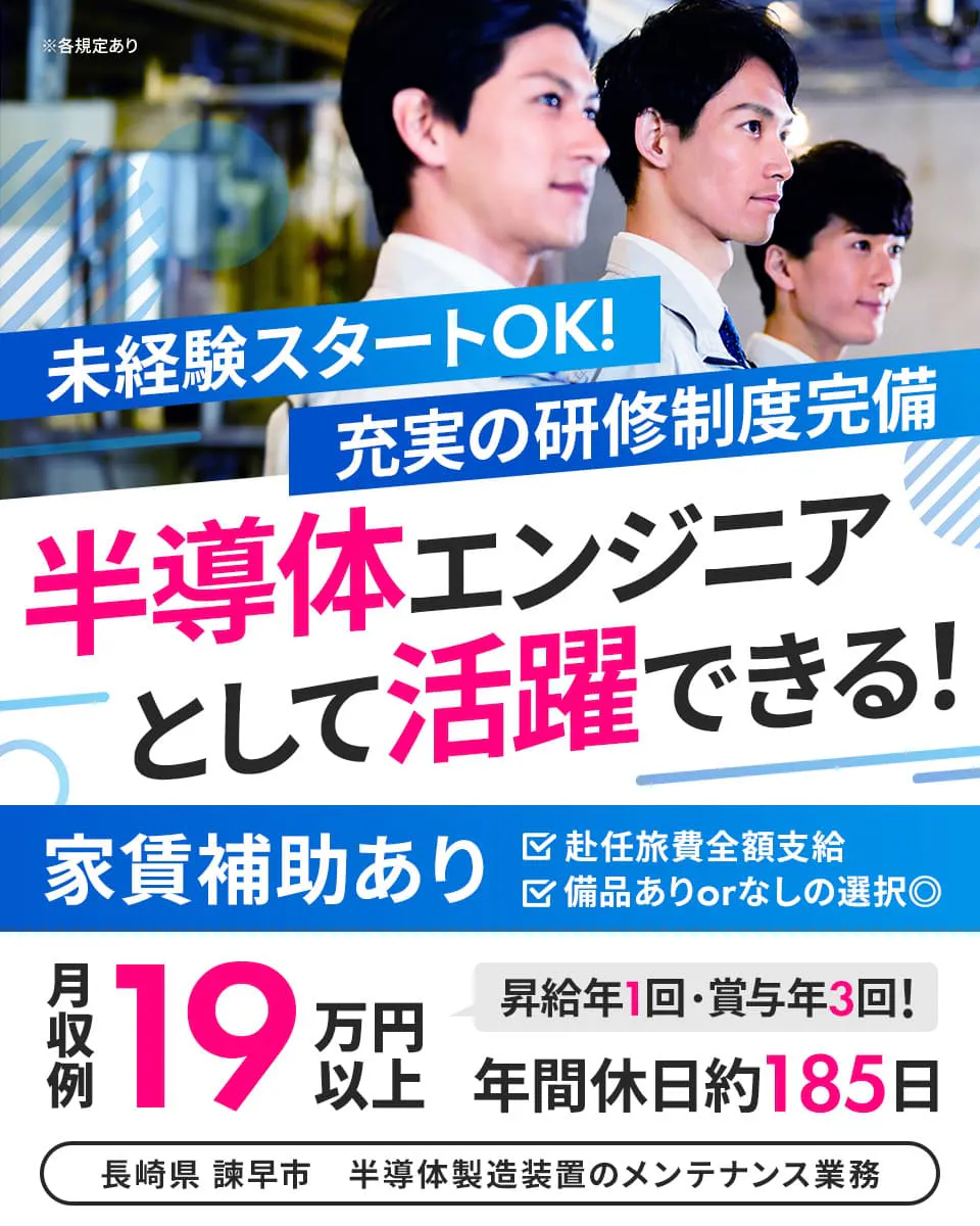 株式会社ハマエンジニアリング 未経験スタートOK! 充実の研修制度完備 半導体エンジニアとして活躍できる! 年間休日役185日 昇給年1回・賞与年3回あり 赴任旅費全額支給 家賃補助あり 備品ありorなしの選択可能 月収例19万円以上 長崎県 諫早市 半導体製造装置のメンテナンス業務 ※各規定あり