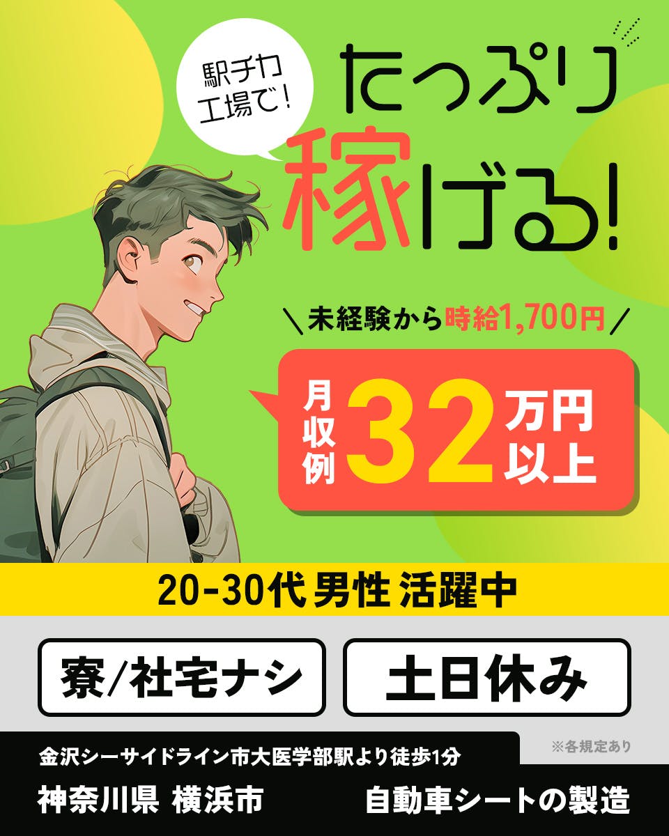 株式会社プロスタッフ　横浜支店　駅チカ工場で！たっぷり稼げる！　　未経験から時給1,700円　月収例32万円以上　20-30代男性活躍中　寮／社宅なし　土日休み　※各規定あり　金沢シーサイドライン市大医学部駅より徒歩1分　神奈川県　横浜市　自動車シートの製造