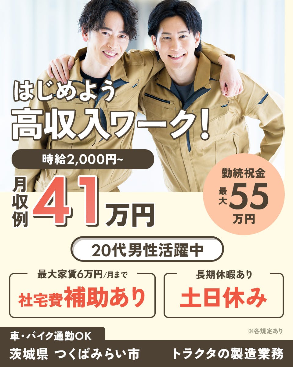 株式会社Harvest Biz Career　はじめよう　高収入ワーク！　時給2,000~　月収例41万円　20代男性活躍中　※各規定あり　勤続祝金　最大55万円　最大家賃6万円/月まで　社宅費補助あり　長期休暇あり　土日休み　車・バイク通勤OK　茨城県　つくばみらい市　トラクタの製造業務