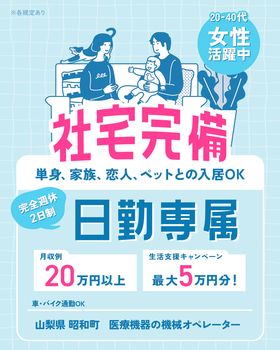 株式会社平山 山科支店 ※各規定あり 20代ー40代 女性活躍中 社宅完備 単身、家族、恋人、ペットとの入居OK 完全週休2日制 日勤専属 月収例20万円以上 生活支援キャンペーン 最大5万円分! 車・バイク通勤OK 山梨県昭和町 医療機器の機械オペレーター