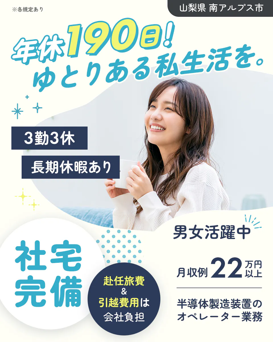 株式会社平山 山梨支店 年休190日!ゆとりある私生活を。 3勤3休 長期休暇あり 男女活躍中 社宅完備 赴任旅費&引越費用は会社負担 月収例22万円以上 山梨県 南アルプス市 半導体製造装置のオペレーター業務 ※各規定あり