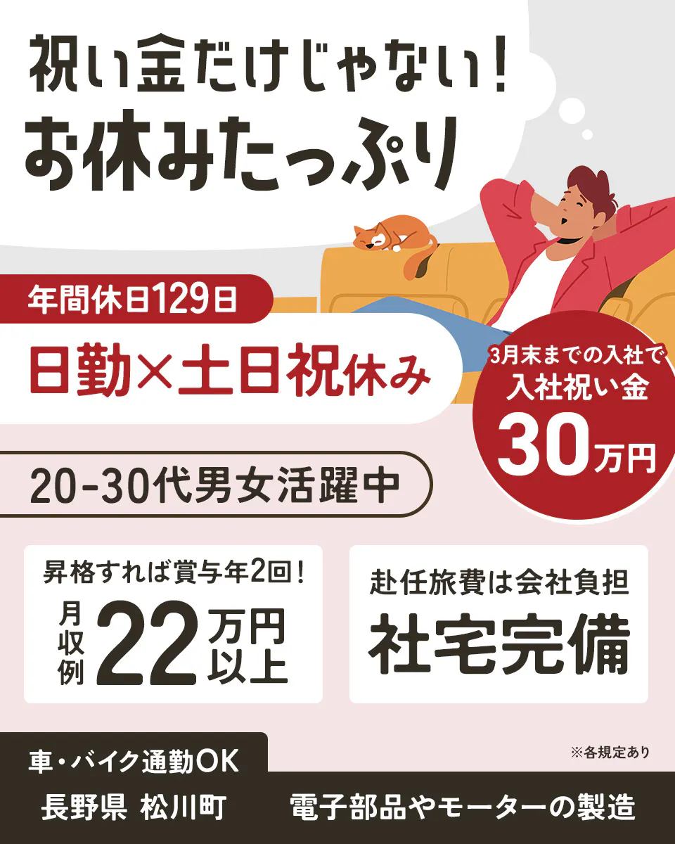 株式会社平山　長野営業所　祝い金だけじゃない！ お休みたっぷり 年間休日129日 日勤×土日祝休み 3月末までの入社で 入社祝い金 30万円 20-30代男女活躍中 昇格すれば賞与年2回！ 月収例 22万円以上 赴任旅費は会社負担 社宅完備 車・バイク通勤OK 長野県 松川町 電子部品やモーターの製造 ※各規定あり