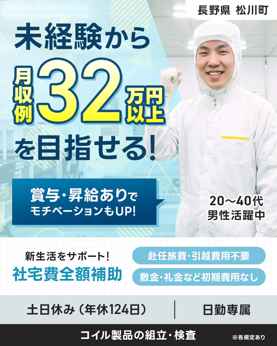 株式会社平山 長野営業所 長野県 松川町 未経験から 月収例 32万円以上を目指せる! 賞与・昇給ありで モチベーションもUP! 20~40代 男性活躍中 新生活をサポート! 社宅費全額補助 赴任旅費・引越費用不要 敷金・礼金など初期費用なし 土日休み(年休124日) 日勤専属 コイル製品の組立・検査 ※各規定あり