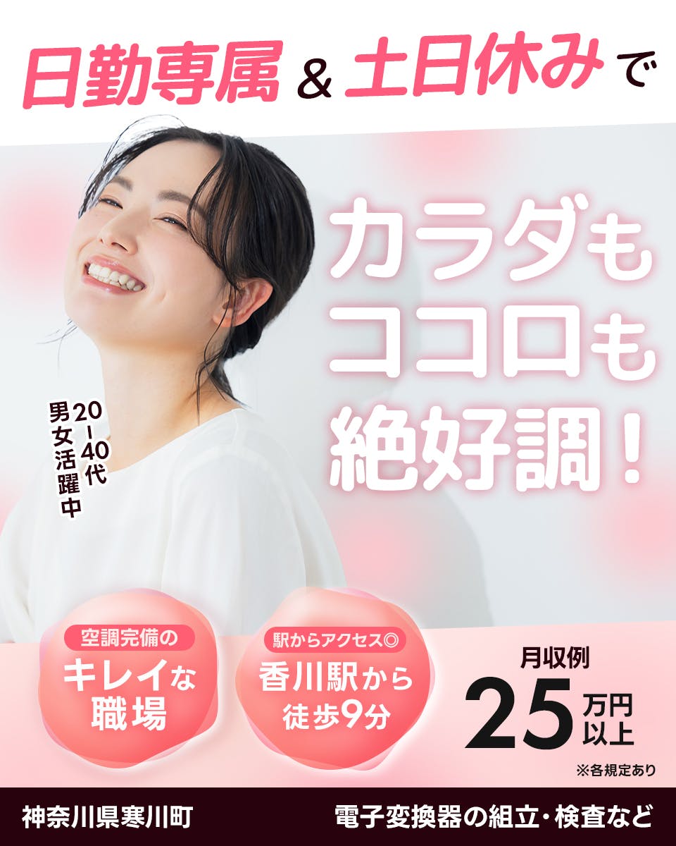 株式会社プロスタッフ　日勤専属＆土日休みでカラダもココロも絶好調！　20ー40代男女活躍中　空調完備のキレイな職場　駅からアクセス◎　香川駅から徒歩9分　月収例25万円以上　※各規定あり　神奈川県寒川町　電子変換器の組立・検査など