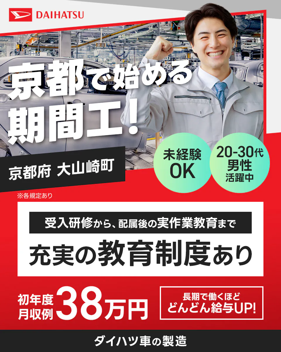 ダイハツ工業株式会社 　DAIHATSU　京都で始める期間工！　京都府大山崎町　未経験OK　20-30代男性活躍中　受入研修から、配属後の実作業教育まで充実の教育制度あり　初年度月収例38万円　長期で働くほどどんどん給与UP！　ダイハツ車の製造　※各規定あり