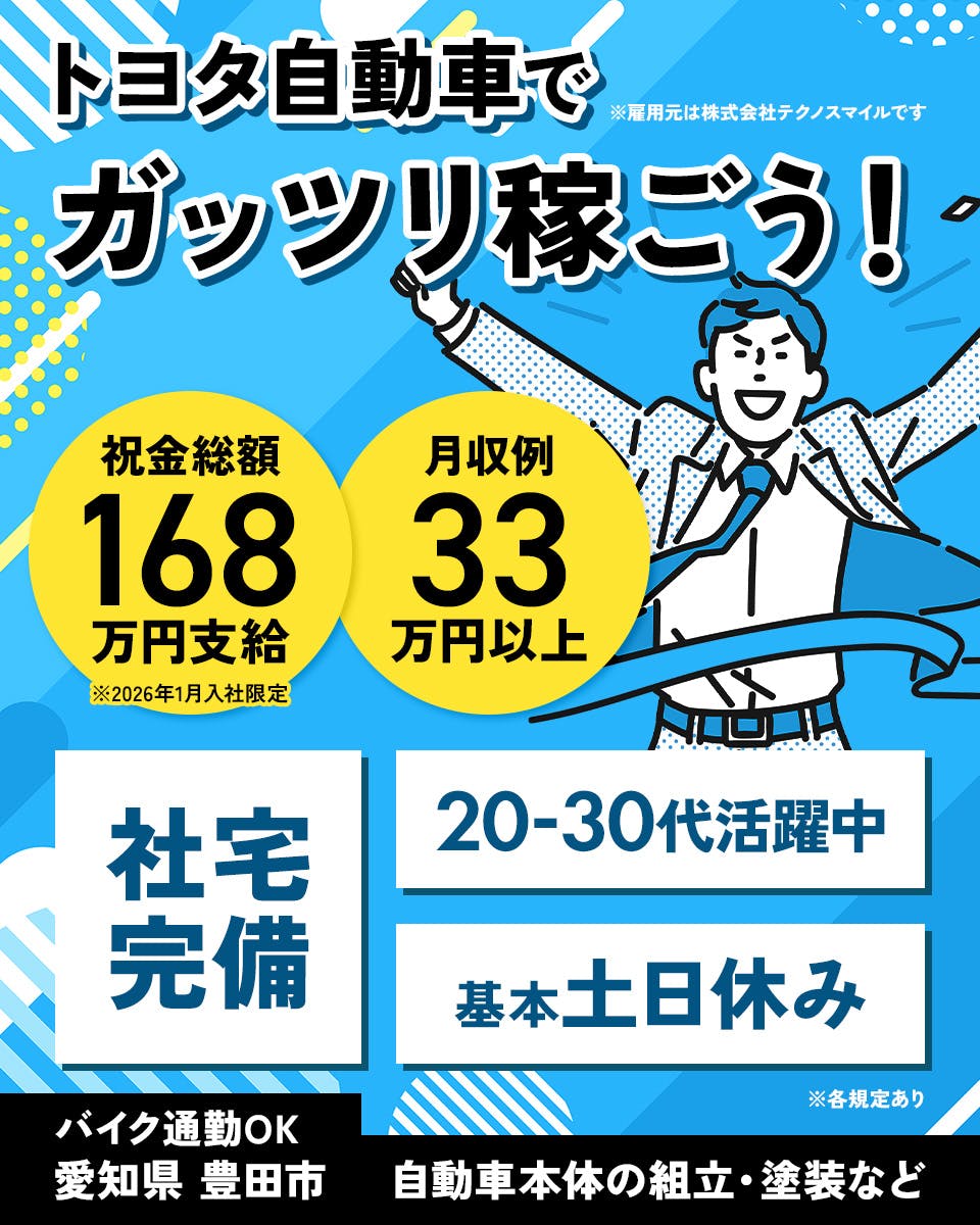 株式会社テクノスマイル　トヨタ自動車でガッツリ稼ごう！　※雇用元は株式会社テクノスマイルです　祝金総額168万円支給　月収例33万円以上　20-30代活躍中　社宅完備　基本土日休み　※各規定あり　バイク通勤OK　愛知県豊田市　自動車本体の組立・塗装など ※2026年1月入社限定
