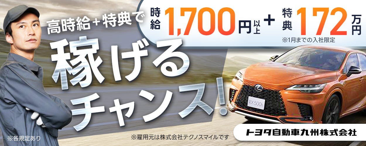 株式会社テクノスマイル　高時給＋特典で 稼げるチャンス！ 月収例 35万円以上 時給 1,700 円以上 ＋ 入社特典 172 万円 ※1月までの入社限定 20-30代 男性活躍中 社宅費 2年間無料！ 長期休暇あり 土日休み 福岡県 宮若市 自動車・自動車用パーツの製造 トヨタ自動車九州株式会社 ※雇用元は株式会社テクノスマイルです ※各規定あり