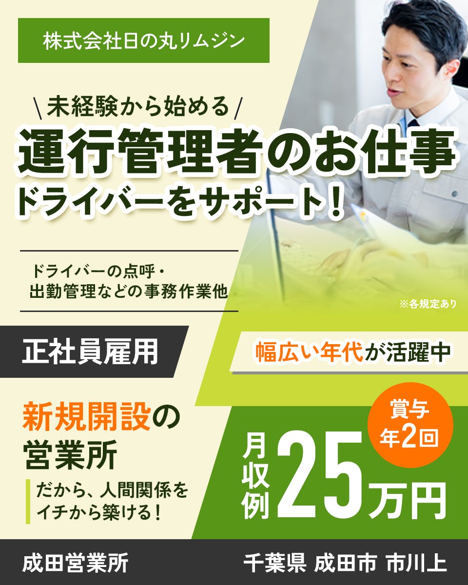 株式会社日の丸リムジン　未経験から始める　運行管理者のお仕事　ドライバーをサポート　ドライバーの点呼・出勤管理などの事務作業他　正社員雇用　新規開設の営業所　だから、人間関係を一から築ける　幅広い年代が活躍中　月収例25万円　賞与年２回　成田営業所　千葉県成田市市川上　※各規定あり