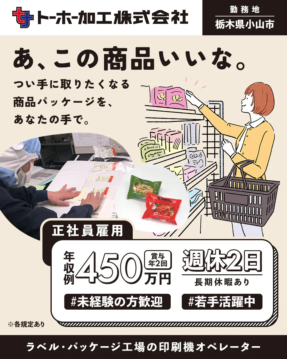 トーホー加工株式会社 ト一ホ一加工株式会社 ※各規定あり 正社員雇用 栃木県小山市 あ、この商品いいな。つい手に取りたくなる商品パッケージを、あなたの手で。 年収例450万円 賞与年2回 週休2日 長期休暇あり 未経験の方歓迎 若手活躍中 ラベル・パッケージ工場の印刷機オペレーター