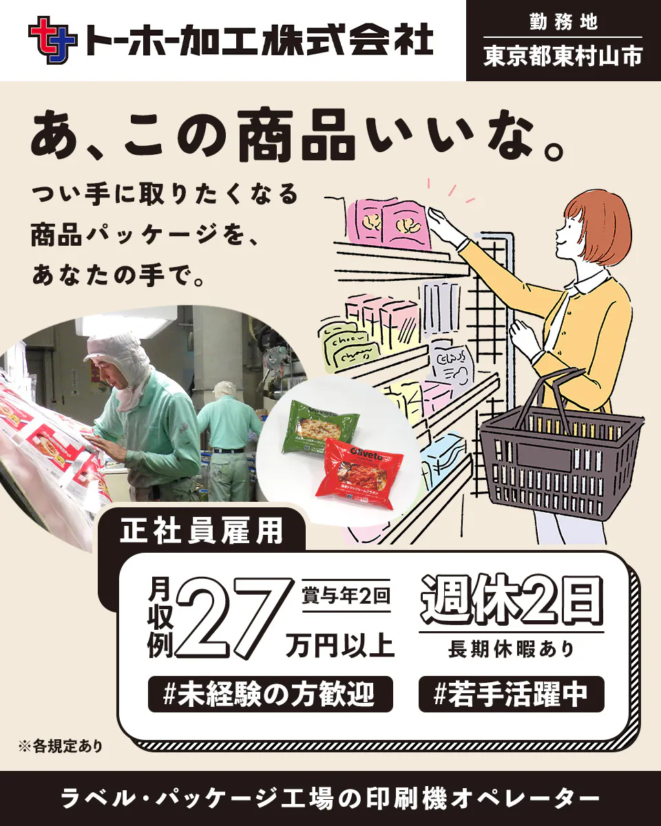 トーホー加工株式会社 ト一ホ一加工株式会社 ※各規定あり 正社員雇用 東京都東村山市 あ、この商品いいな。つい手に取りたくなる商品パッケージを、あなたの手で。 月収例27万円以上 賞与年2回 週休2日 長期休暇あり 未経験の方歓迎 若手活躍中 ラベル・パッケージ工場の印刷機オペレーター