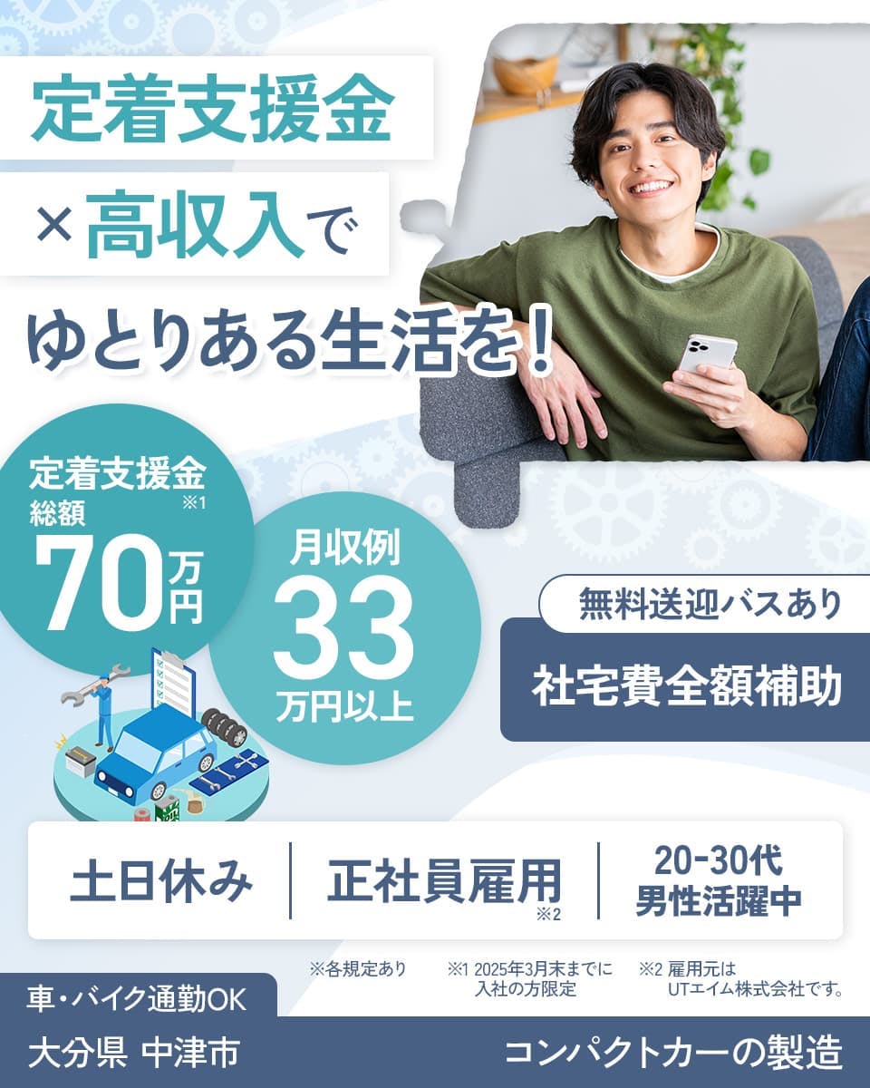 UTエイム株式会社 モーター第二　定着支援金✕高収入でゆとりある生活を！　定着支援金※１　総額70万円　月収例33万円以上　無料送迎バスあり　社宅費全額補助　土日休み　正社員雇用※2　20ー30代男性活躍中　※各規定あり　※１　2025年3月末までに入社の方限定　※2雇用元はUTエイム株式会社です。　　車・バイク通勤OK　大分県中津市　コンパクトカーの製造