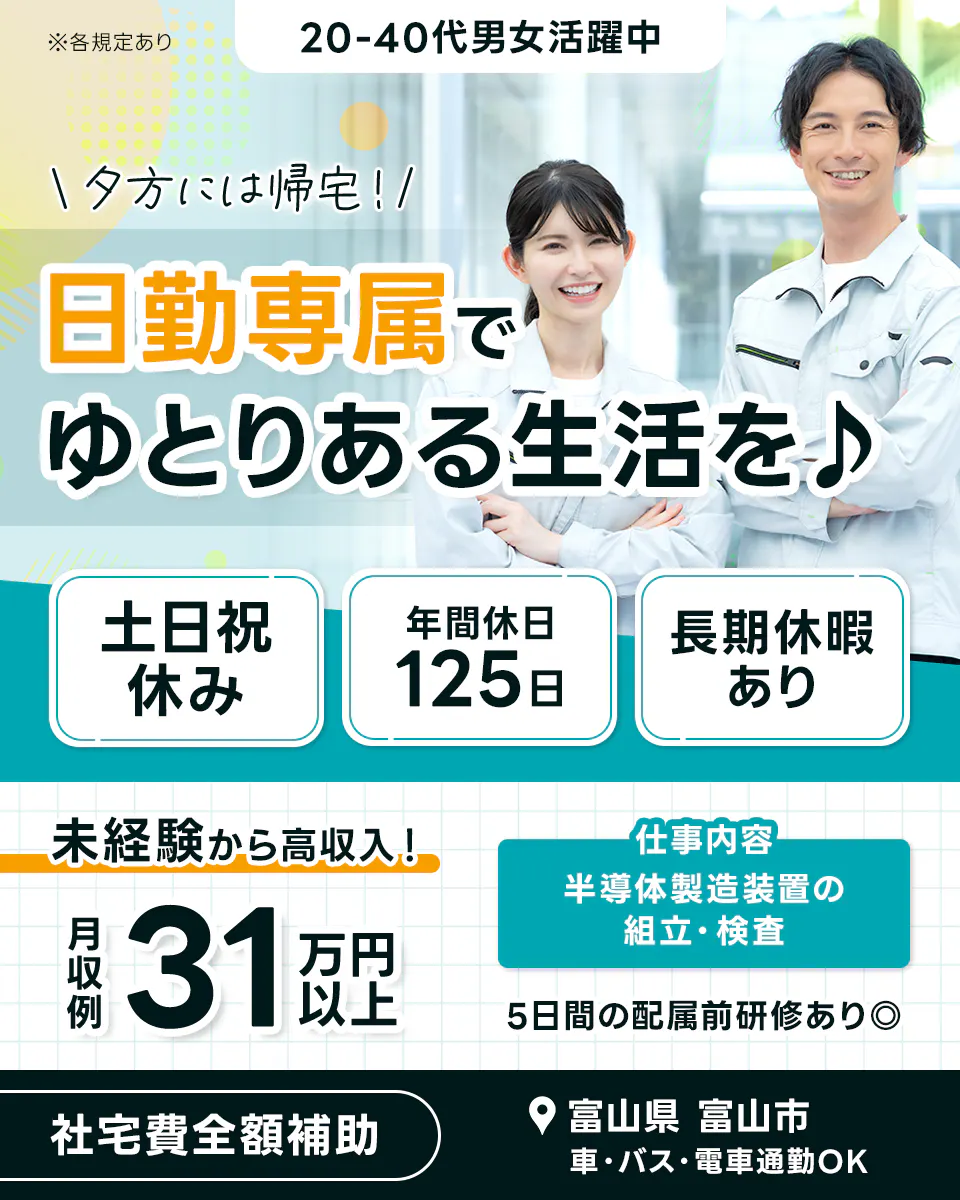 UTエイム株式会社 セミコンダクター事業部　※各規定あり　20-40代男女活躍中　夕方には帰宅！　日勤専属でゆとりある生活を♪　土日祝休み　年間休日125日　長期休暇あり　未経験から高収入！　月収例31万円以上　仕事内容　半導体製造装置の組立・検査　5日間の配属前研修あり　社宅費全額補助　富山県　富山市　車・バス・電車通勤OK