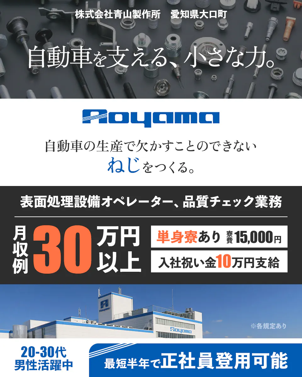 株式会社青山製作所製造本部 愛知県大口町 自動車を支える、小さな力。 Aoyama 自動車の生産で欠かすことのできない ねじをつくる。 表面処理設備オペレーター、品質チェック業務 月収例 30万円以上 単身寮あり 寮費15,000円 入社祝い金10万円支給 ※規定あり 20-30代 男性活躍中 最短半年で正社員登用可能
