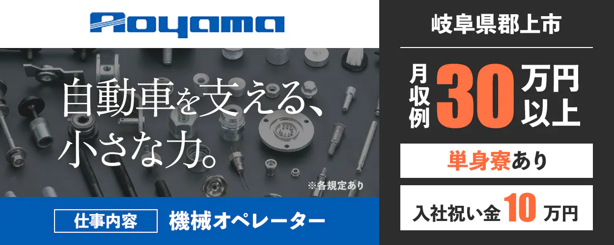 株式会社青山製作所 Aoyama 自動車を支える、 小さな力。 ※各規定あり 仕事内容 機械オペレーター 岐阜県郡上市 月収例 30万円以上 単身寮あり 入社祝い金 10万円