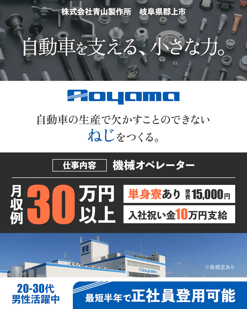株式会社青山製作所 岐阜県郡上市 自動車を支える、小さな力。 Aoyama 自動車の生産で欠かすことのできない ねじをつくる。 仕事内容 機械オペレーター 月収例 30万円以上 単身寮あり 寮費15,000円 入社祝い金10万円支給 ※各規定あり 20-30代 男性活躍中 最短半年で正社員登用可能