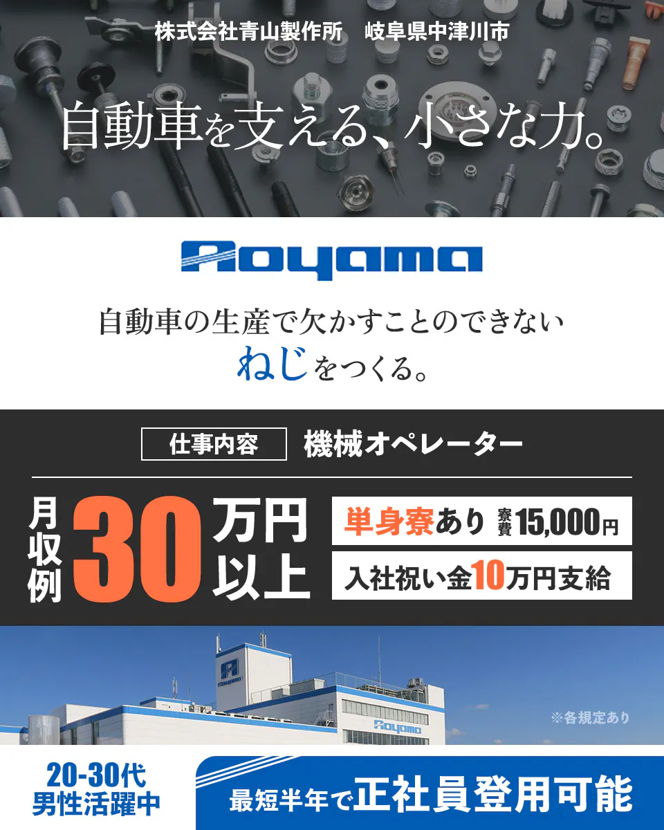 株式会社青山製作所 岐阜県中津川市 自動車を支える、 小さな力。Aoyama 自動車の生産で欠かすことのできないねじをつくる。 ※各規定あり 仕事内容 機械オペレーター 月収例 30万円以上 単身寮あり 寮費15,000円 入社祝い金 10万円支給 20-30代活躍中 最短半年で正社員登用可能