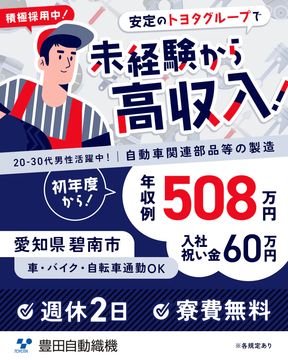 豊田自動織機 積極採用中！　安定のトヨタグループで未経験から高収入！　20代から30代の男性活躍中！　自動車関連部品の製造　年収例508万円　入社祝い金60万円　勤務地　愛知県碧南市　車・バイク・自転車通勤OK　週休2日　寮費無料　