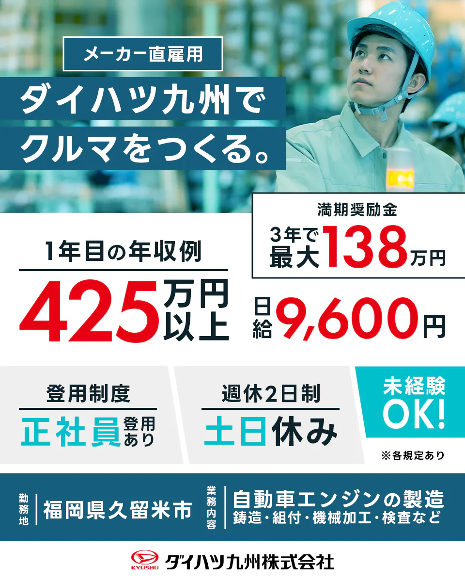 ダイハツ九州株式会社 メーカー直雇用 ダイハツ九州で車を作る 一年目の年収例425万円以上 満了報奨金3年で最大153万円 日給9,600円 登用制度 正社員登用あり 週休2日制土日休み 未経験Ok ※各規定あり 勤務地 福岡県久留米市 業務内容 自動車エンジンの製造 鋳造・組付け・機械加工・検査など