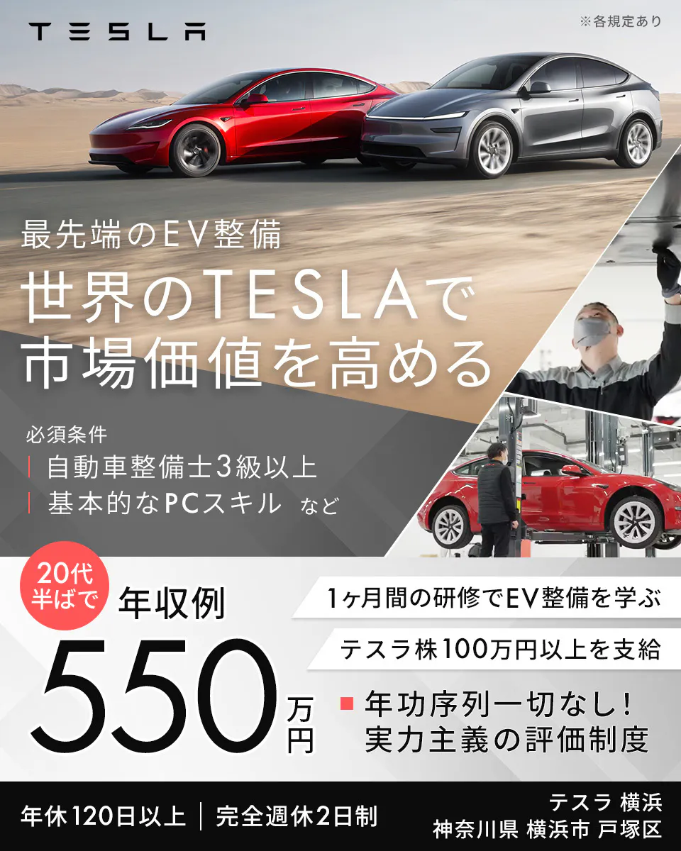 TESLAMOTORSJAPAN合同会社　TESLA ※各規定あり 最先端のEV整備 世界のTESLAで 市場価値を高める 必須条件 自動車整備士3級以上 基本的なPCスキル など 20代半ばで 年収例 550万円 1ヶ月間の研修でEV整備を学ぶ テスラ株100万円以上を支給 年功序列一切なし！実力主義の評価制度 年休120日以上 完全週休2日制 テラ 横浜 神奈川県 横浜市 戸塚区