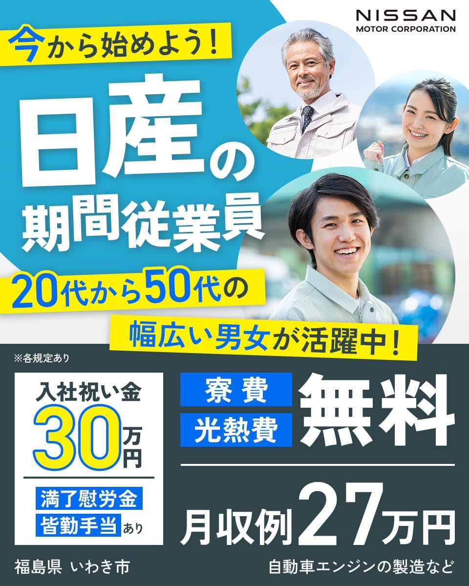 日産自動車　工場ワーク未経験でもOK　日産で働こう！　入社祝い金総額30万円　月収例27万円以上　原則土日休み　寮費無料　満了慰労金初年度総額19万円　※各規定あり　勤務地　いわき工場　（福島県いわき市）　業務内容　自動車製造に関する各種作業